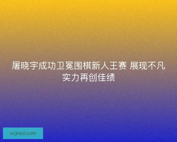 屠晓宇成功卫冕围棋新人王赛 展现不凡实力再创佳绩