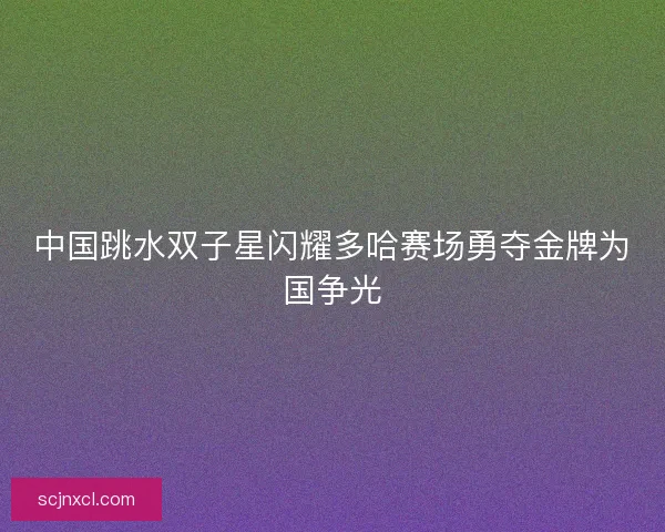 中国跳水双子星闪耀多哈赛场勇夺金牌为国争光