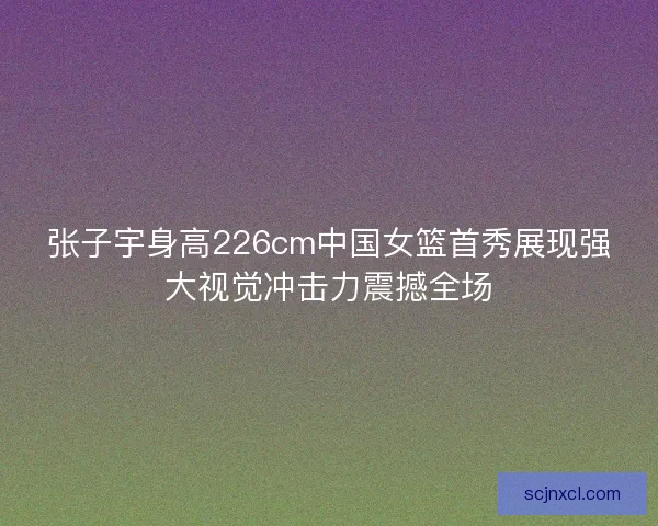 张子宇身高226cm中国女篮首秀展现强大视觉冲击力震撼全场