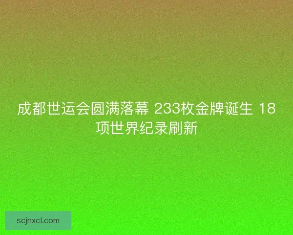 成都世运会圆满落幕 233枚金牌诞生 18项世界纪录刷新